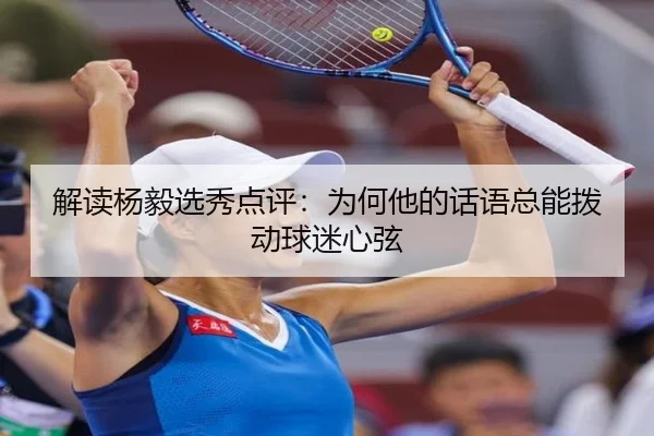 解读杨毅选秀点评：为何他的话语总能拨动球迷心弦